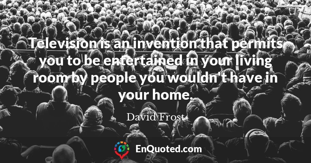 Television is an invention that permits you to be entertained in your living room by people you wouldn't have in your home.
