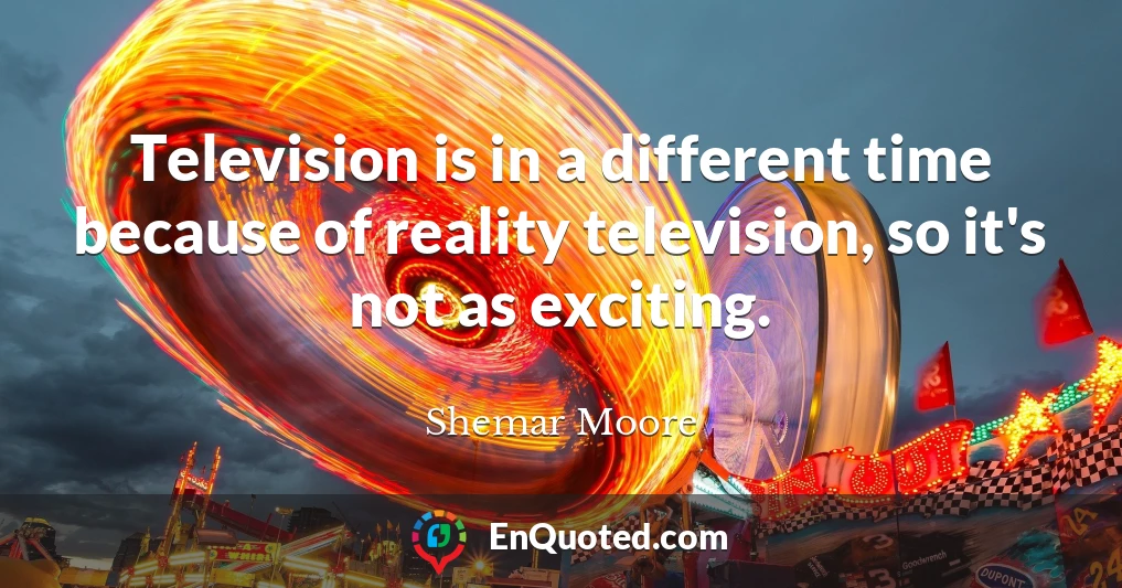 Television is in a different time because of reality television, so it's not as exciting.
