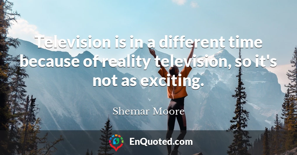 Television is in a different time because of reality television, so it's not as exciting.