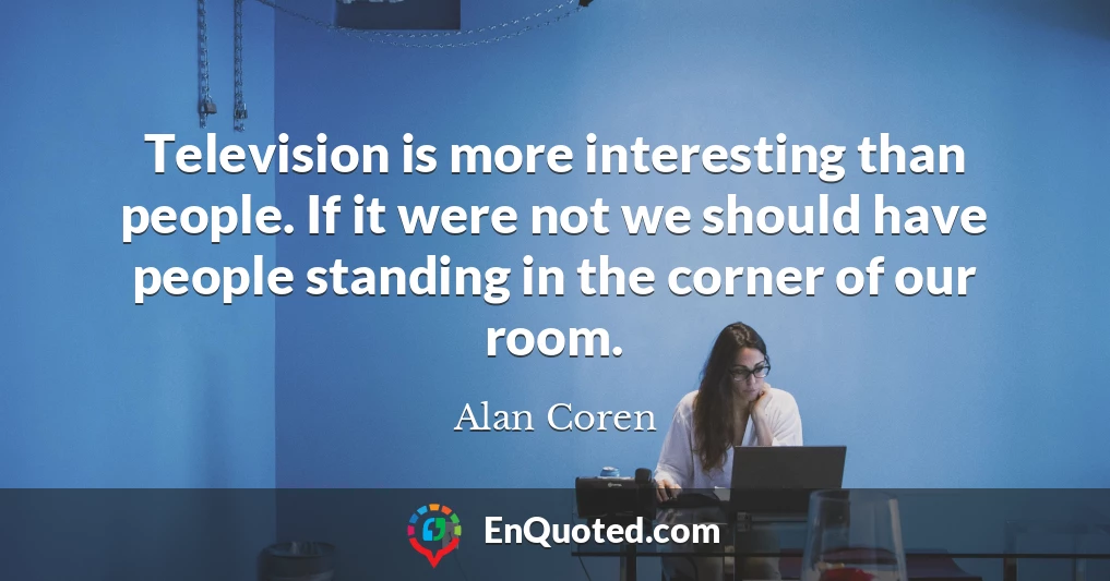 Television is more interesting than people. If it were not we should have people standing in the corner of our room.