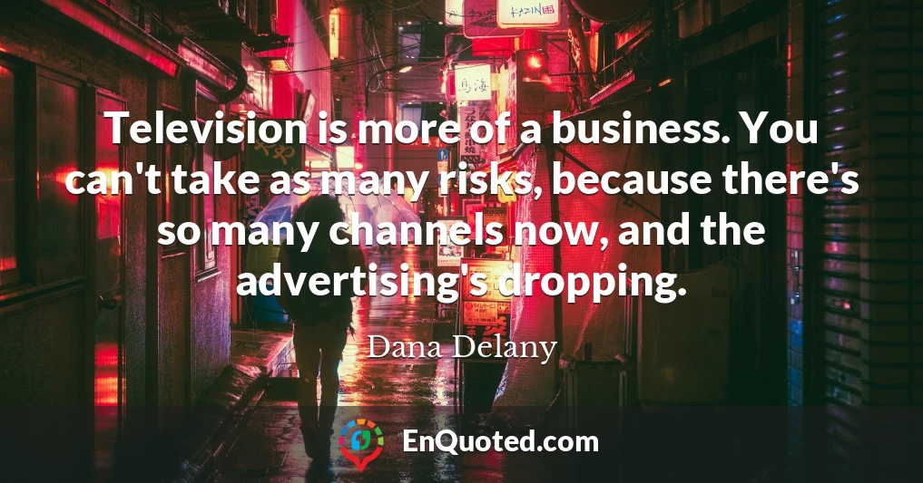 Television is more of a business. You can't take as many risks, because there's so many channels now, and the advertising's dropping.