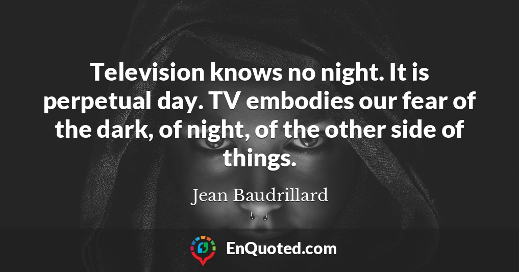 Television knows no night. It is perpetual day. TV embodies our fear of the dark, of night, of the other side of things.