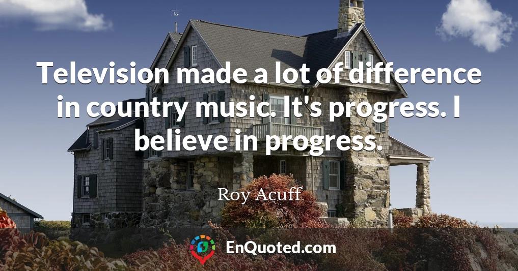 Television made a lot of difference in country music. It's progress. I believe in progress.