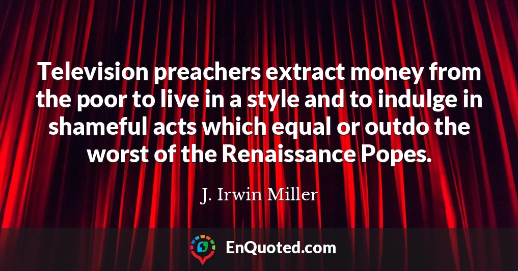 Television preachers extract money from the poor to live in a style and to indulge in shameful acts which equal or outdo the worst of the Renaissance Popes.