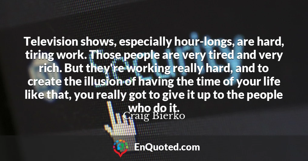 Television shows, especially hour-longs, are hard, tiring work. Those people are very tired and very rich. But they're working really hard, and to create the illusion of having the time of your life like that, you really got to give it up to the people who do it.