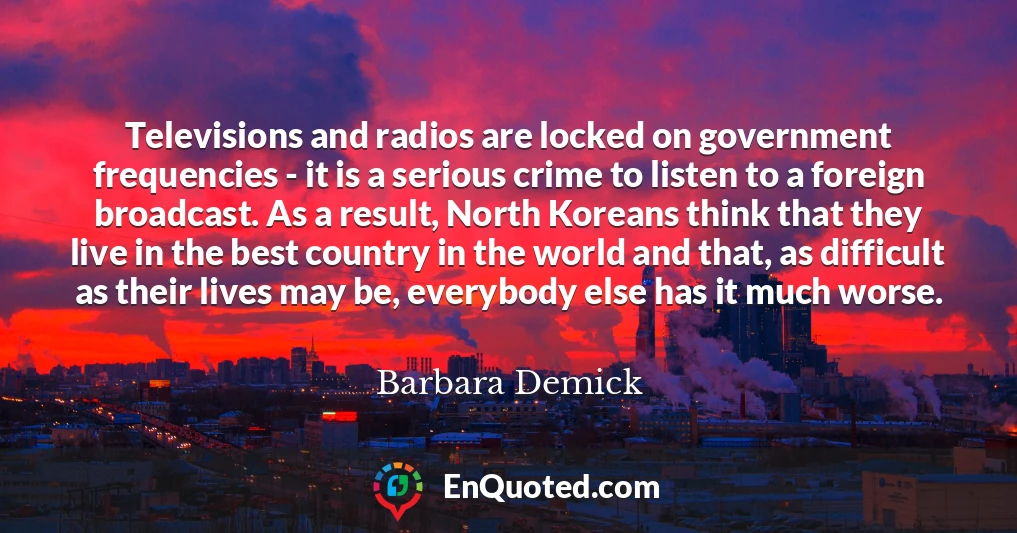 Televisions and radios are locked on government frequencies - it is a serious crime to listen to a foreign broadcast. As a result, North Koreans think that they live in the best country in the world and that, as difficult as their lives may be, everybody else has it much worse.