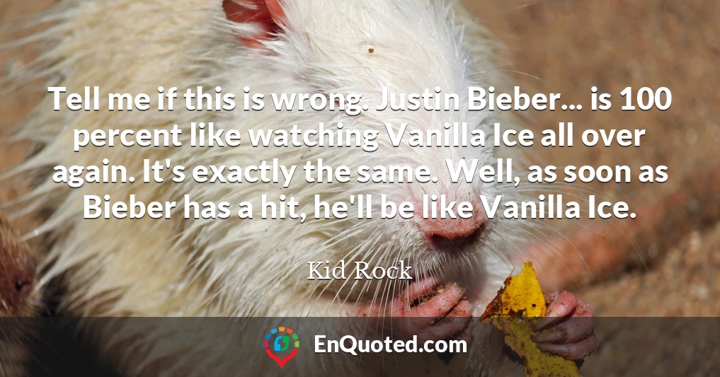 Tell me if this is wrong. Justin Bieber... is 100 percent like watching Vanilla Ice all over again. It's exactly the same. Well, as soon as Bieber has a hit, he'll be like Vanilla Ice.