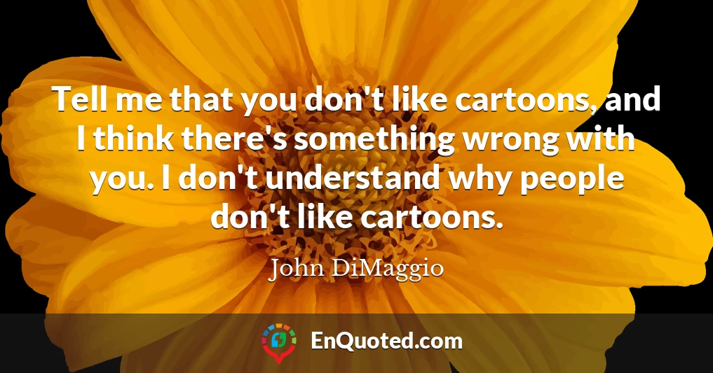 Tell me that you don't like cartoons, and I think there's something wrong with you. I don't understand why people don't like cartoons.