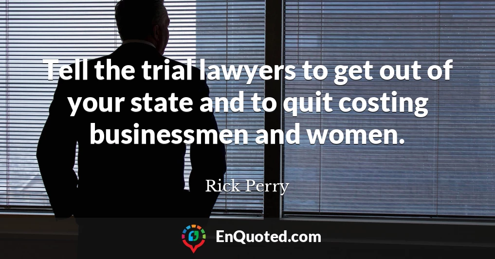 Tell the trial lawyers to get out of your state and to quit costing businessmen and women.