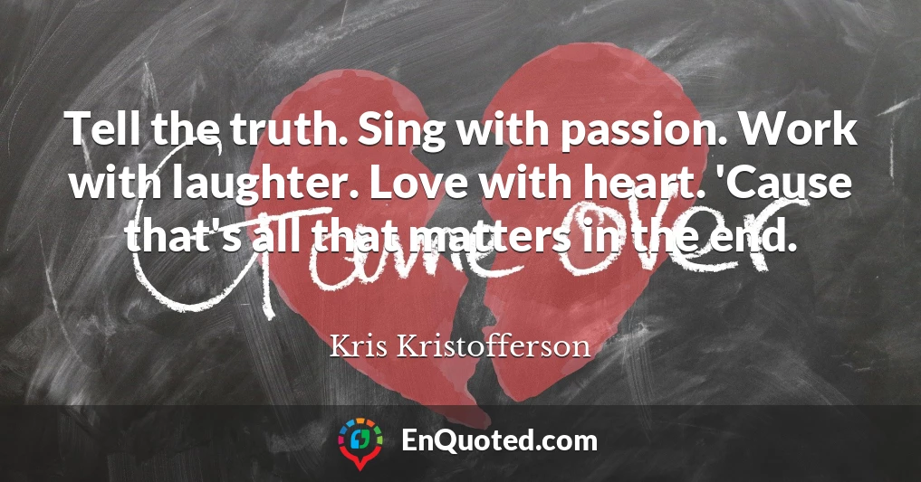 Tell the truth. Sing with passion. Work with laughter. Love with heart. 'Cause that's all that matters in the end.