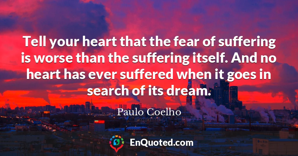 Tell your heart that the fear of suffering is worse than the suffering itself. And no heart has ever suffered when it goes in search of its dream.