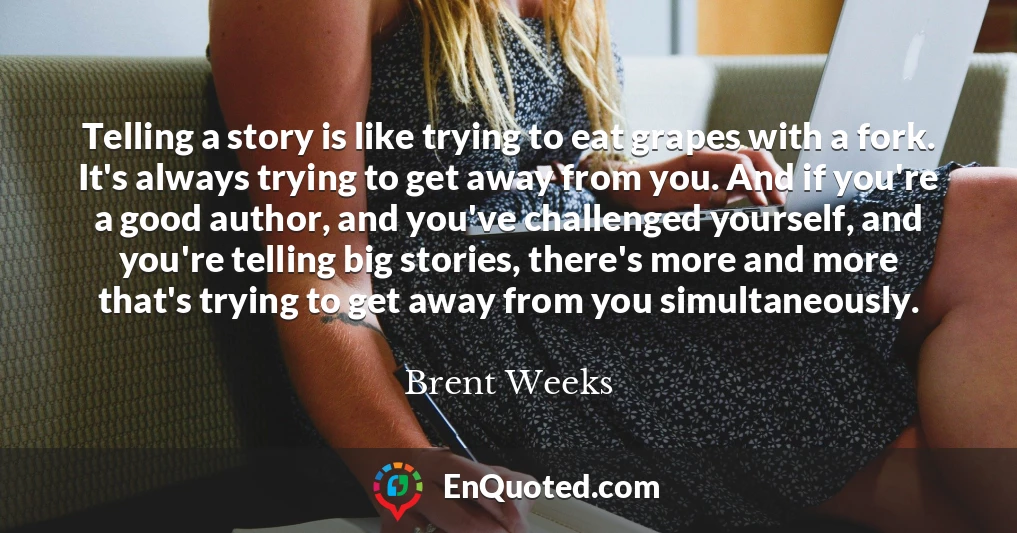 Telling a story is like trying to eat grapes with a fork. It's always trying to get away from you. And if you're a good author, and you've challenged yourself, and you're telling big stories, there's more and more that's trying to get away from you simultaneously.