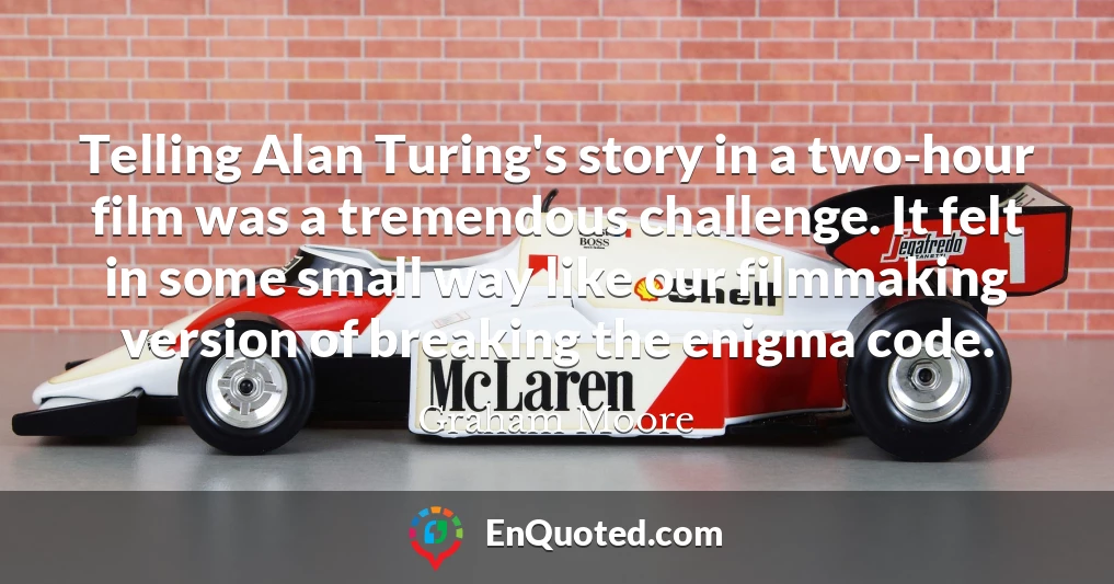 Telling Alan Turing's story in a two-hour film was a tremendous challenge. It felt in some small way like our filmmaking version of breaking the enigma code.