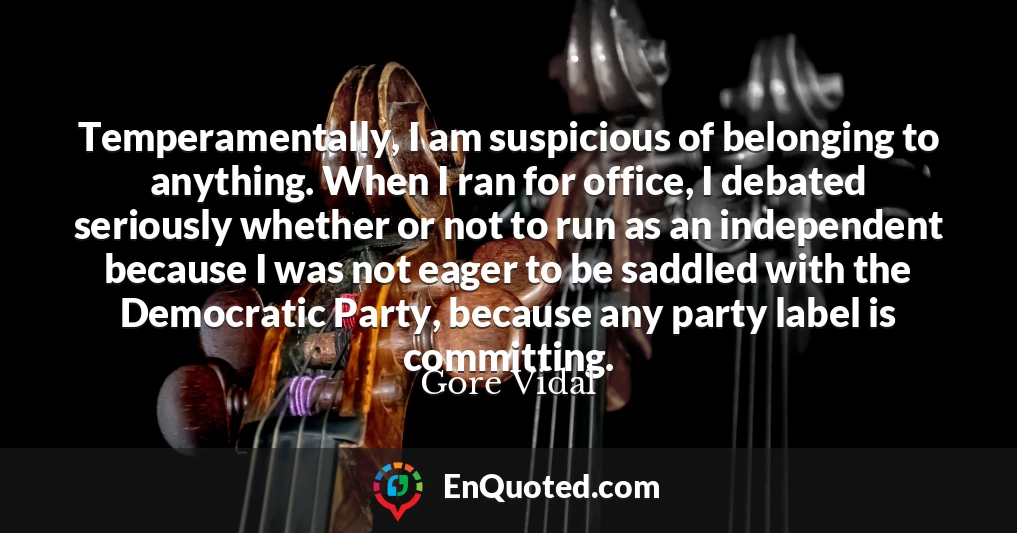 Temperamentally, I am suspicious of belonging to anything. When I ran for office, I debated seriously whether or not to run as an independent because I was not eager to be saddled with the Democratic Party, because any party label is committing.