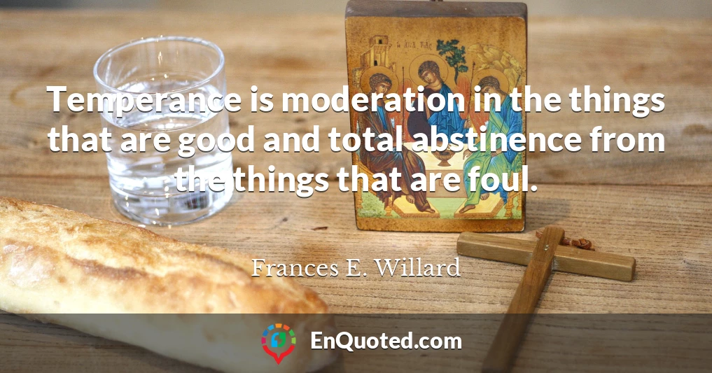 Temperance is moderation in the things that are good and total abstinence from the things that are foul.