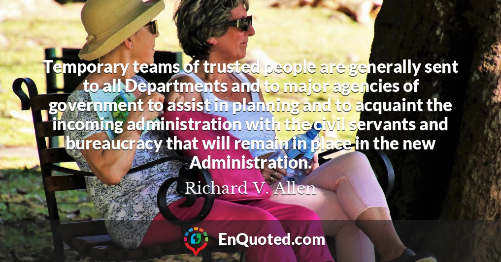 Temporary teams of trusted people are generally sent to all Departments and to major agencies of government to assist in planning and to acquaint the incoming administration with the civil servants and bureaucracy that will remain in place in the new Administration.