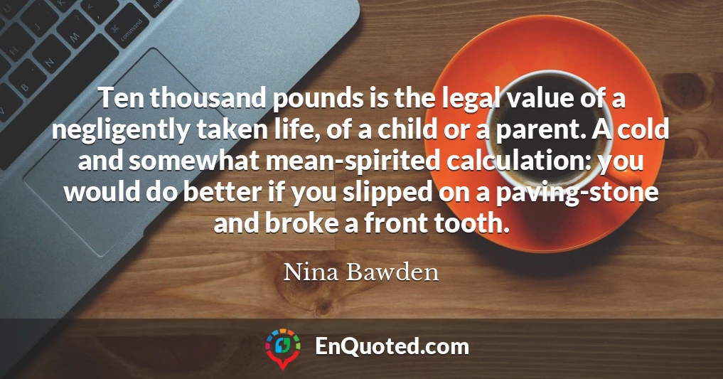 Ten thousand pounds is the legal value of a negligently taken life, of a child or a parent. A cold and somewhat mean-spirited calculation: you would do better if you slipped on a paving-stone and broke a front tooth.