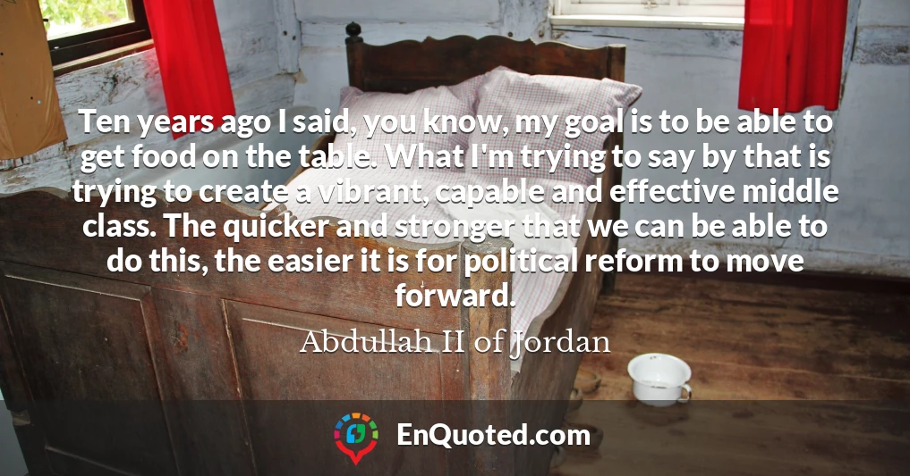 Ten years ago I said, you know, my goal is to be able to get food on the table. What I'm trying to say by that is trying to create a vibrant, capable and effective middle class. The quicker and stronger that we can be able to do this, the easier it is for political reform to move forward.