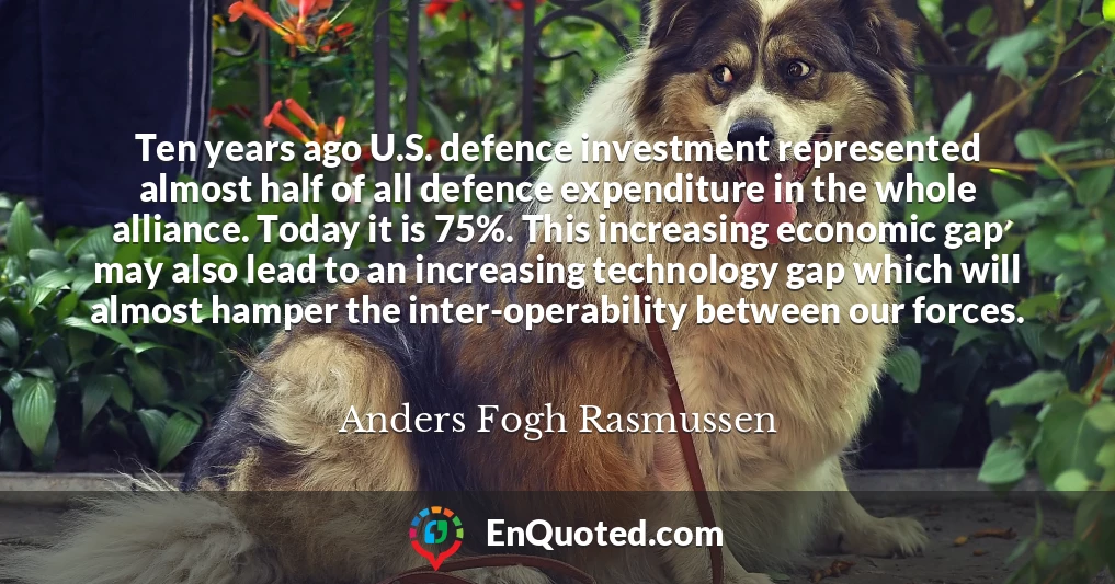 Ten years ago U.S. defence investment represented almost half of all defence expenditure in the whole alliance. Today it is 75%. This increasing economic gap may also lead to an increasing technology gap which will almost hamper the inter-operability between our forces.