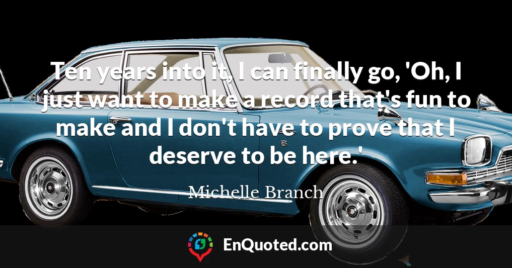 Ten years into it, I can finally go, 'Oh, I just want to make a record that's fun to make and I don't have to prove that I deserve to be here.'