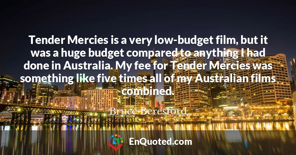 Tender Mercies is a very low-budget film, but it was a huge budget compared to anything I had done in Australia. My fee for Tender Mercies was something like five times all of my Australian films combined.