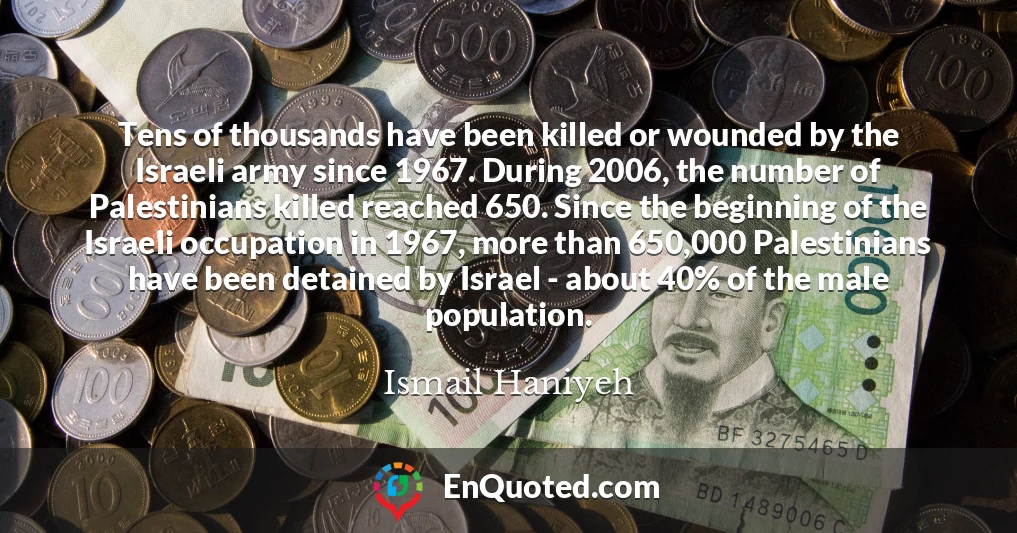 Tens of thousands have been killed or wounded by the Israeli army since 1967. During 2006, the number of Palestinians killed reached 650. Since the beginning of the Israeli occupation in 1967, more than 650,000 Palestinians have been detained by Israel - about 40% of the male population.