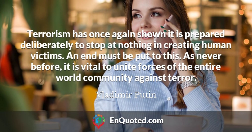 Terrorism has once again shown it is prepared deliberately to stop at nothing in creating human victims. An end must be put to this. As never before, it is vital to unite forces of the entire world community against terror.