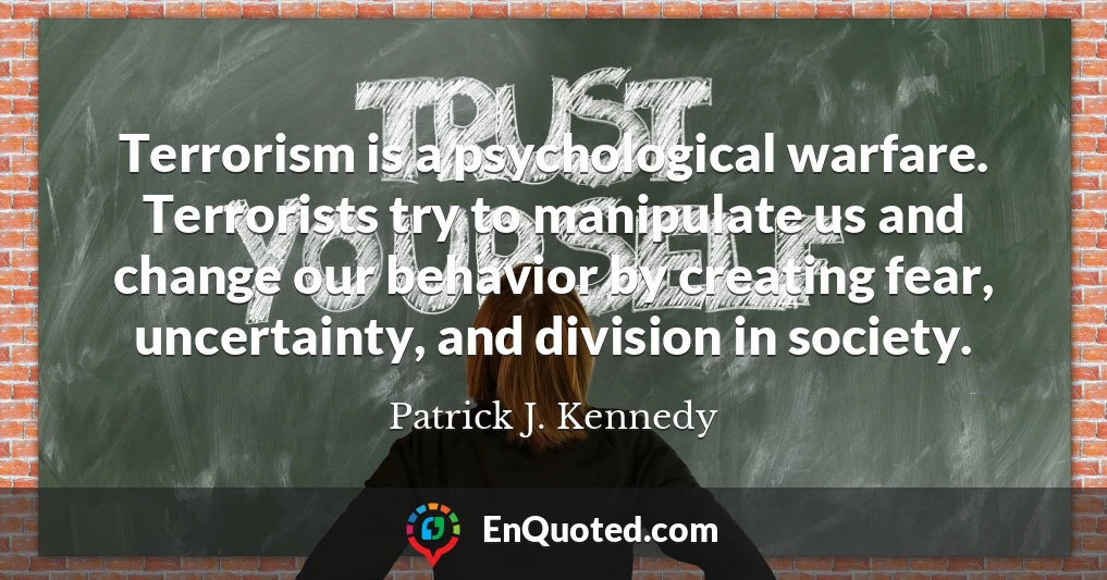 Terrorism is a psychological warfare. Terrorists try to manipulate us and change our behavior by creating fear, uncertainty, and division in society.