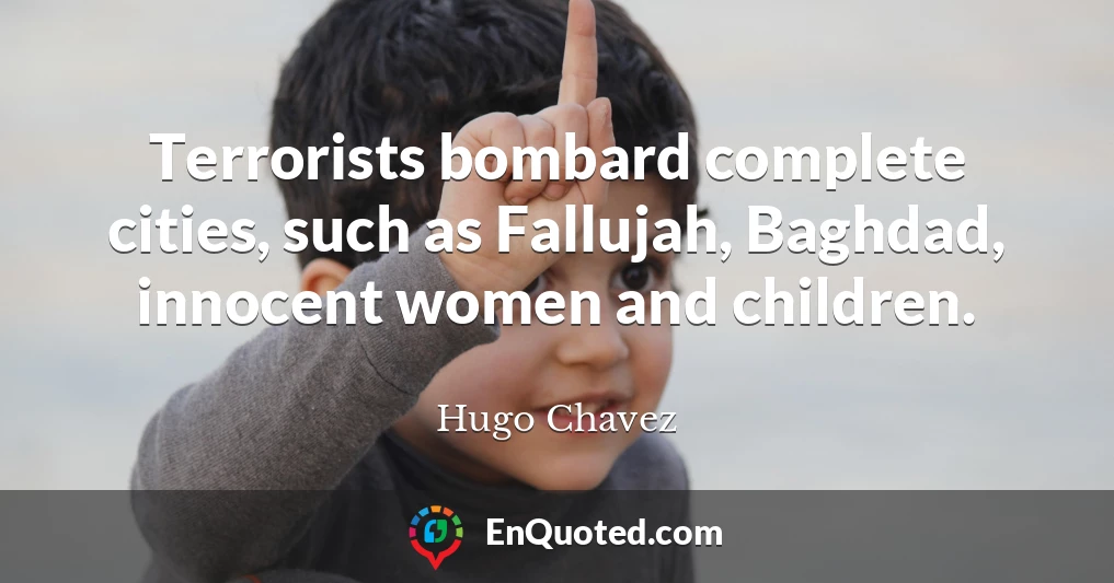 Terrorists bombard complete cities, such as Fallujah, Baghdad, innocent women and children.