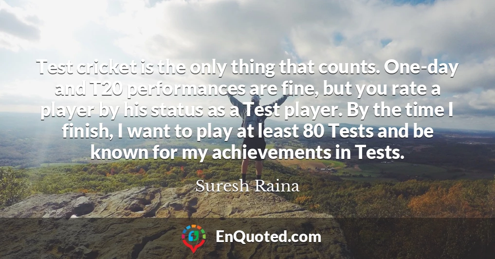 Test cricket is the only thing that counts. One-day and T20 performances are fine, but you rate a player by his status as a Test player. By the time I finish, I want to play at least 80 Tests and be known for my achievements in Tests.
