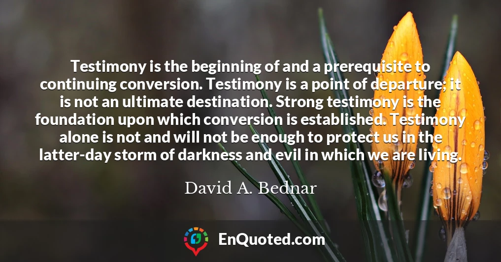 Testimony is the beginning of and a prerequisite to continuing conversion. Testimony is a point of departure; it is not an ultimate destination. Strong testimony is the foundation upon which conversion is established. Testimony alone is not and will not be enough to protect us in the latter-day storm of darkness and evil in which we are living.