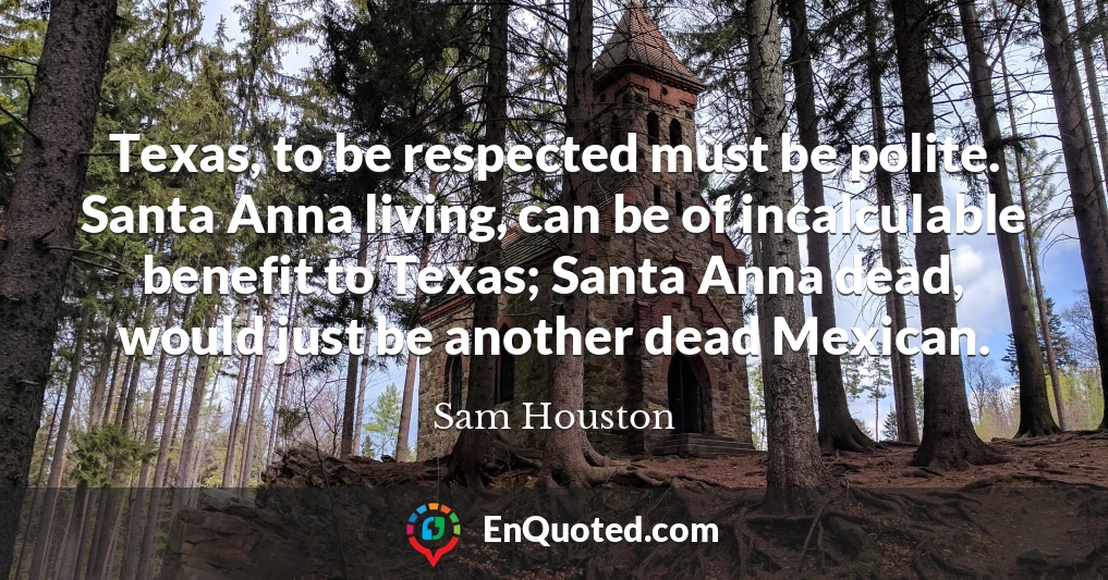 Texas, to be respected must be polite. Santa Anna living, can be of incalculable benefit to Texas; Santa Anna dead, would just be another dead Mexican.