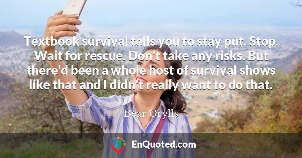 Textbook survival tells you to stay put. Stop. Wait for rescue. Don't take any risks. But there'd been a whole host of survival shows like that and I didn't really want to do that.
