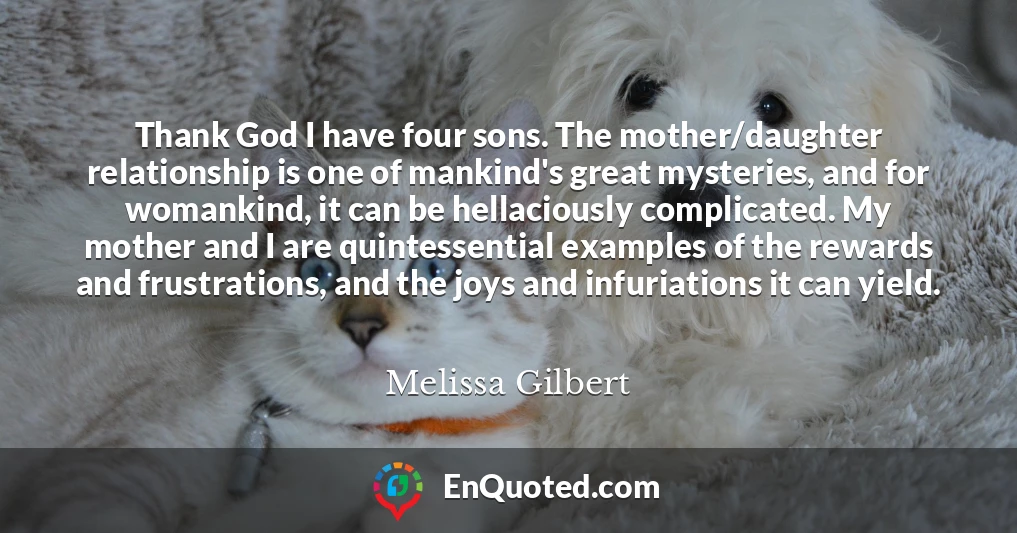 Thank God I have four sons. The mother/daughter relationship is one of mankind's great mysteries, and for womankind, it can be hellaciously complicated. My mother and I are quintessential examples of the rewards and frustrations, and the joys and infuriations it can yield.