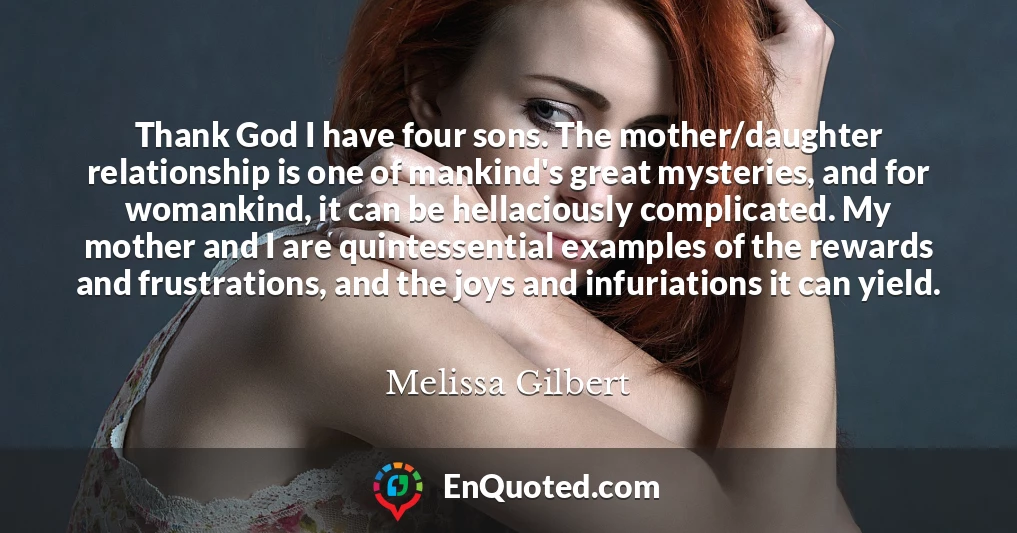 Thank God I have four sons. The mother/daughter relationship is one of mankind's great mysteries, and for womankind, it can be hellaciously complicated. My mother and I are quintessential examples of the rewards and frustrations, and the joys and infuriations it can yield.