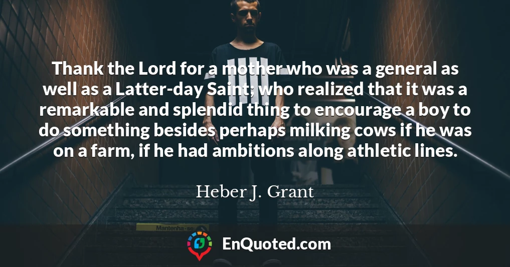 Thank the Lord for a mother who was a general as well as a Latter-day Saint; who realized that it was a remarkable and splendid thing to encourage a boy to do something besides perhaps milking cows if he was on a farm, if he had ambitions along athletic lines.