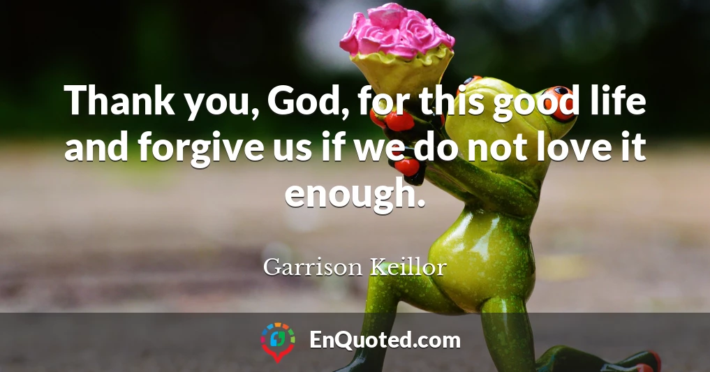 Thank you, God, for this good life and forgive us if we do not love it enough.