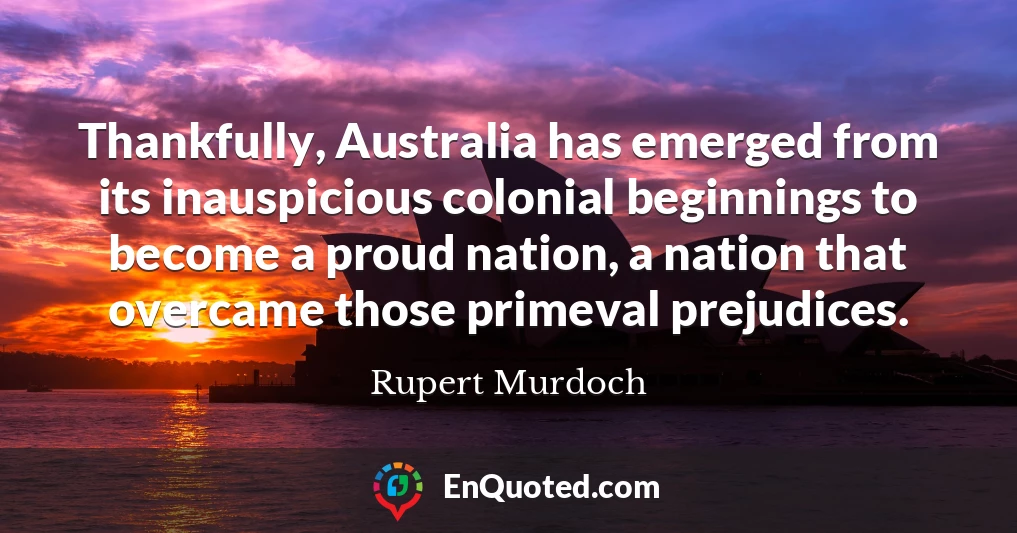 Thankfully, Australia has emerged from its inauspicious colonial beginnings to become a proud nation, a nation that overcame those primeval prejudices.