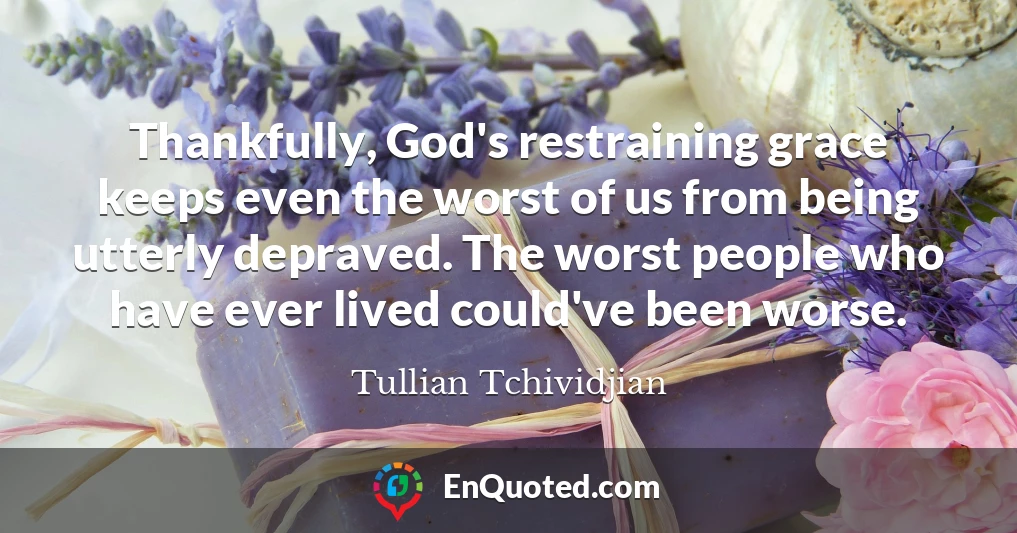 Thankfully, God's restraining grace keeps even the worst of us from being utterly depraved. The worst people who have ever lived could've been worse.