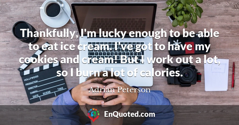 Thankfully, I'm lucky enough to be able to eat ice cream. I've got to have my cookies and cream! But I work out a lot, so I burn a lot of calories.