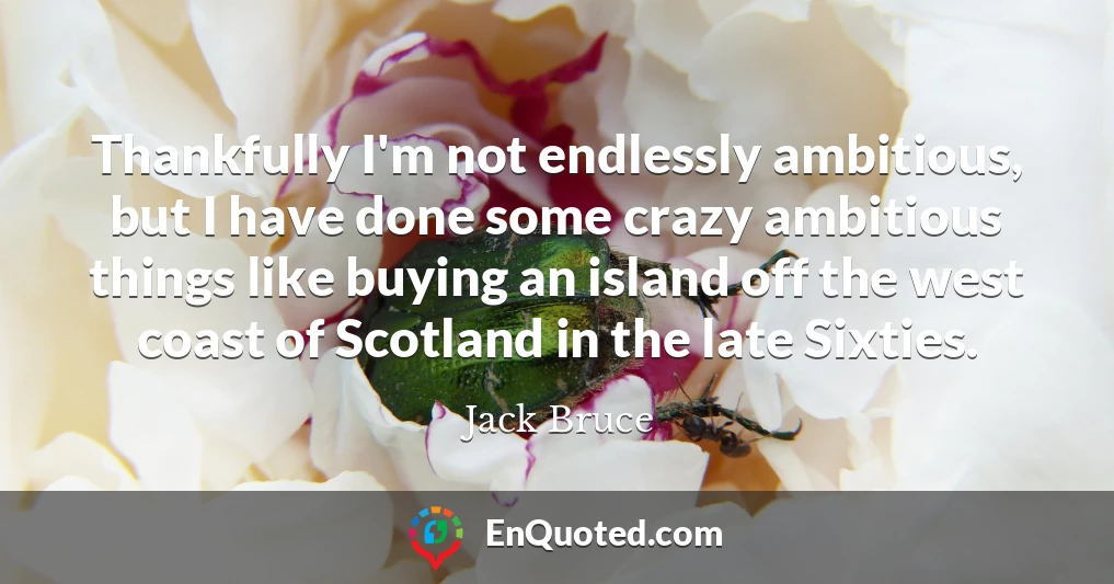 Thankfully I'm not endlessly ambitious, but I have done some crazy ambitious things like buying an island off the west coast of Scotland in the late Sixties.