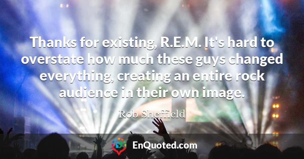 Thanks for existing, R.E.M. It's hard to overstate how much these guys changed everything, creating an entire rock audience in their own image.