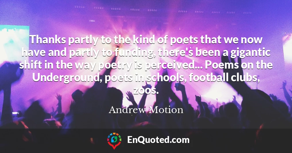 Thanks partly to the kind of poets that we now have and partly to funding, there's been a gigantic shift in the way poetry is perceived... Poems on the Underground, poets in schools, football clubs, zoos.