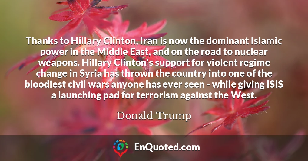 Thanks to Hillary Clinton, Iran is now the dominant Islamic power in the Middle East, and on the road to nuclear weapons. Hillary Clinton's support for violent regime change in Syria has thrown the country into one of the bloodiest civil wars anyone has ever seen - while giving ISIS a launching pad for terrorism against the West.