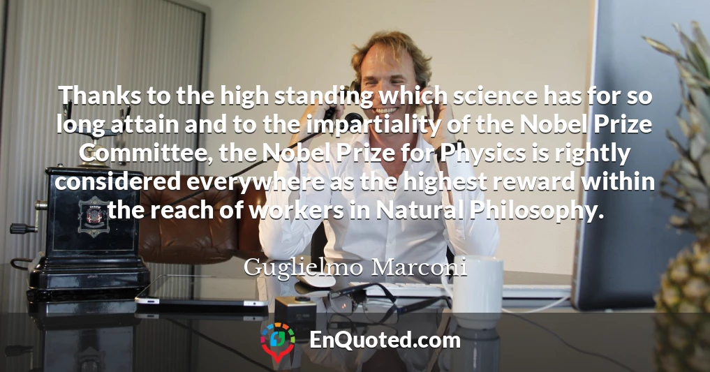 Thanks to the high standing which science has for so long attain and to the impartiality of the Nobel Prize Committee, the Nobel Prize for Physics is rightly considered everywhere as the highest reward within the reach of workers in Natural Philosophy.