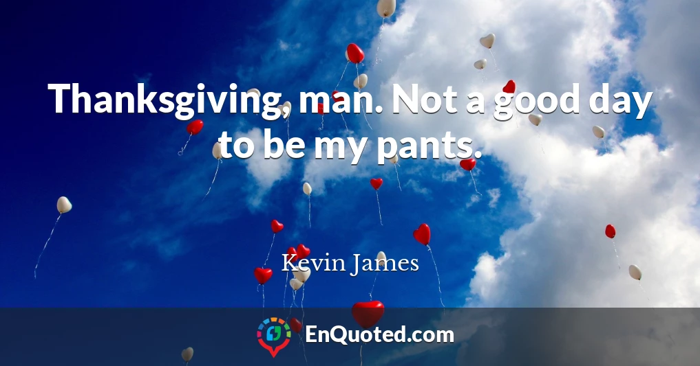 Thanksgiving, man. Not a good day to be my pants.