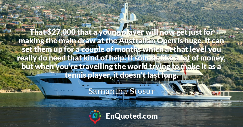 That $27,000 that a young player will now get just for making the main draw at the Australian Open is huge. It can set them up for a couple of months which at that level you really do need that kind of help. It sounds like a lot of money, but when you're travelling the world trying to make it as a tennis player, it doesn't last long.