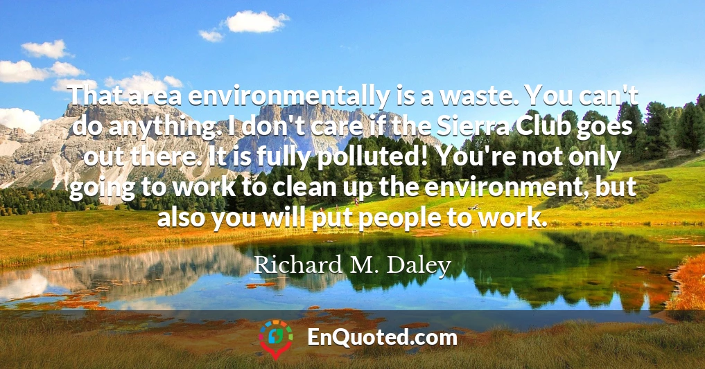 That area environmentally is a waste. You can't do anything. I don't care if the Sierra Club goes out there. It is fully polluted! You're not only going to work to clean up the environment, but also you will put people to work.