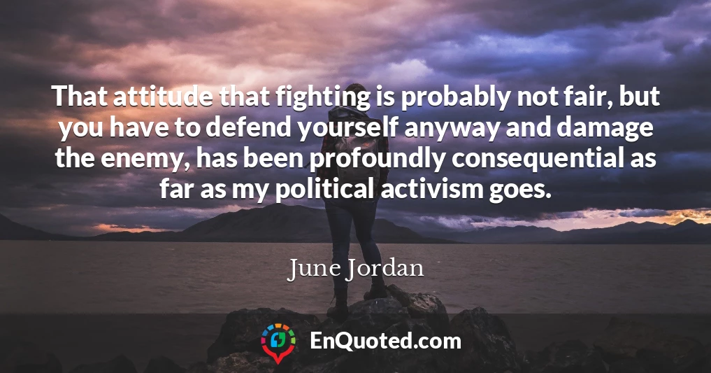 That attitude that fighting is probably not fair, but you have to defend yourself anyway and damage the enemy, has been profoundly consequential as far as my political activism goes.