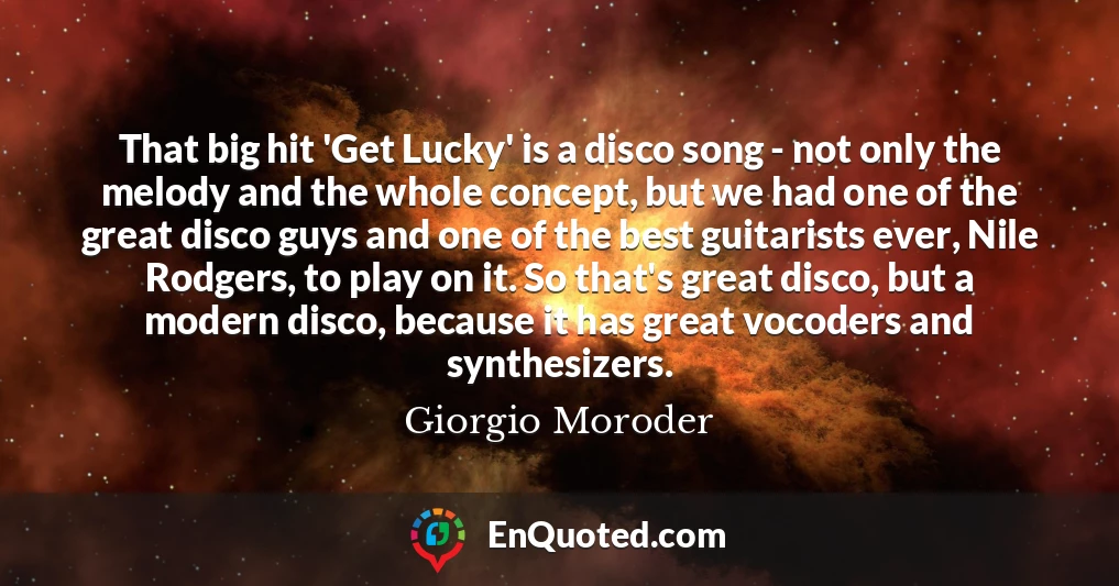 That big hit 'Get Lucky' is a disco song - not only the melody and the whole concept, but we had one of the great disco guys and one of the best guitarists ever, Nile Rodgers, to play on it. So that's great disco, but a modern disco, because it has great vocoders and synthesizers.